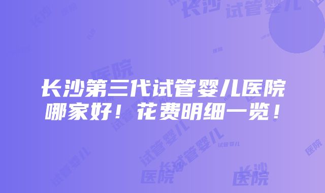 长沙第三代试管婴儿医院哪家好！花费明细一览！