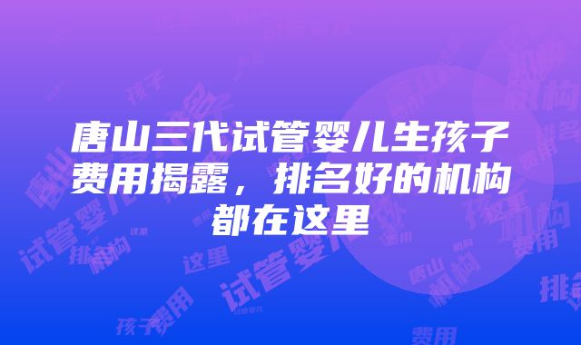 唐山三代试管婴儿生孩子费用揭露，排名好的机构都在这里