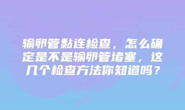 输卵管黏连检查，怎么确定是不是输卵管堵塞，这几个检查方法你知道吗？