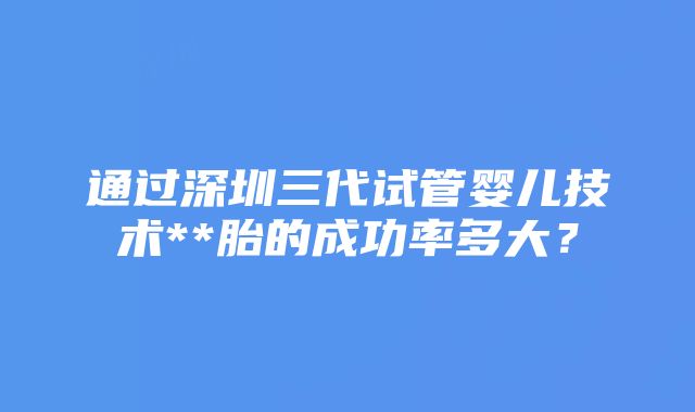 通过深圳三代试管婴儿技术**胎的成功率多大？