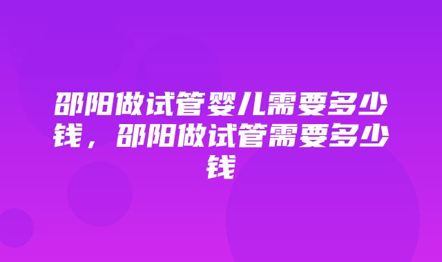 邵阳做试管婴儿需要多少钱，邵阳做试管需要多少钱