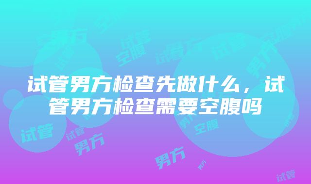 试管男方检查先做什么，试管男方检查需要空腹吗