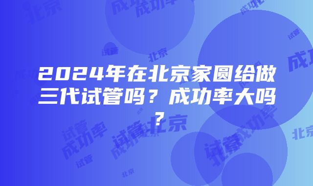 2024年在北京家圆给做三代试管吗？成功率大吗？