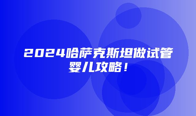 2024哈萨克斯坦做试管婴儿攻略！