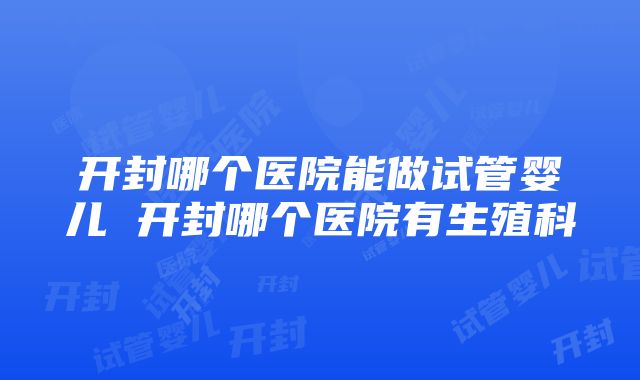 开封哪个医院能做试管婴儿 开封哪个医院有生殖科