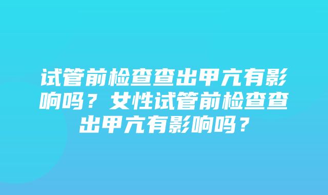 试管前检查查出甲亢有影响吗？女性试管前检查查出甲亢有影响吗？