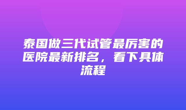 泰国做三代试管最厉害的医院最新排名，看下具体流程