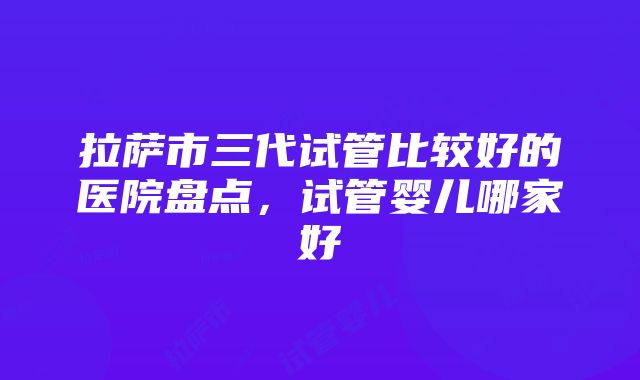 拉萨市三代试管比较好的医院盘点，试管婴儿哪家好