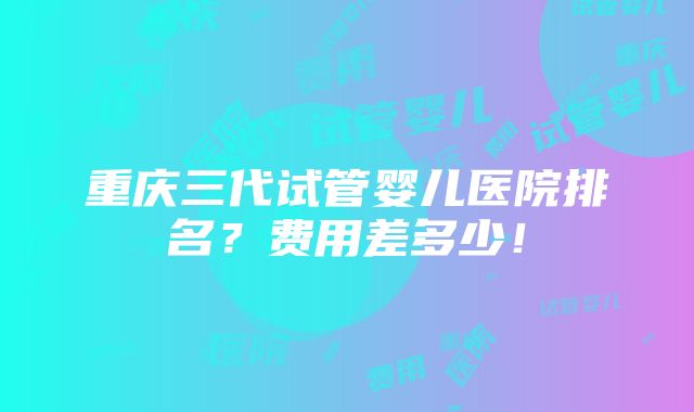 重庆三代试管婴儿医院排名？费用差多少！