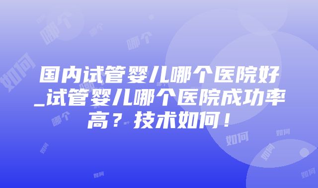 国内试管婴儿哪个医院好_试管婴儿哪个医院成功率高？技术如何！