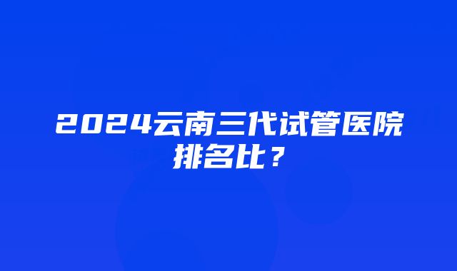 2024云南三代试管医院排名比？