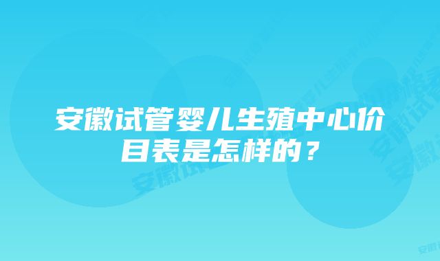 安徽试管婴儿生殖中心价目表是怎样的？