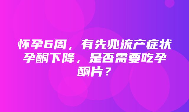 怀孕6周，有先兆流产症状孕酮下降，是否需要吃孕酮片？