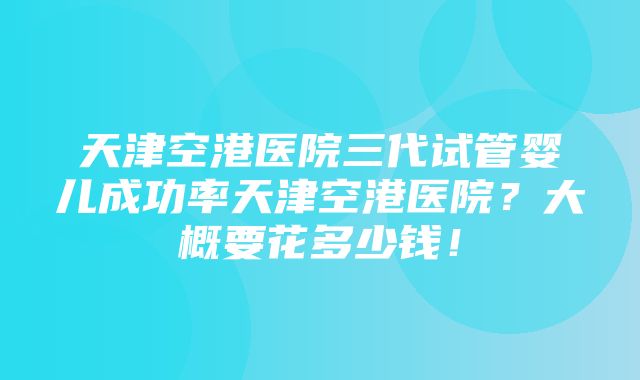 天津空港医院三代试管婴儿成功率天津空港医院？大概要花多少钱！