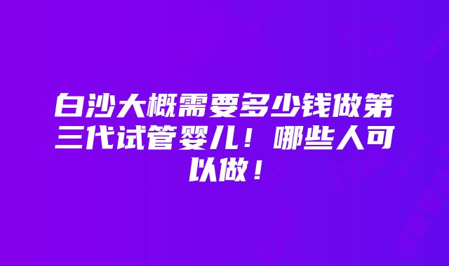 白沙大概需要多少钱做第三代试管婴儿！哪些人可以做！