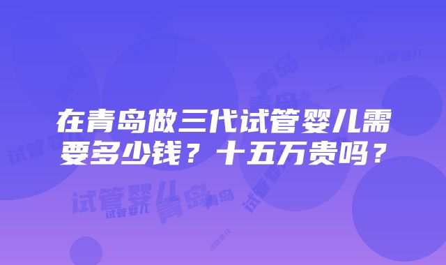 在青岛做三代试管婴儿需要多少钱？十五万贵吗？