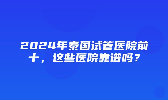 2024年泰国试管医院前十，这些医院靠谱吗？