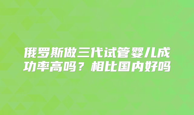 俄罗斯做三代试管婴儿成功率高吗？相比国内好吗