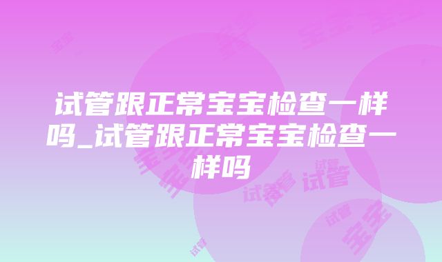 试管跟正常宝宝检查一样吗_试管跟正常宝宝检查一样吗