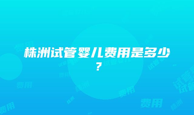 株洲试管婴儿费用是多少？