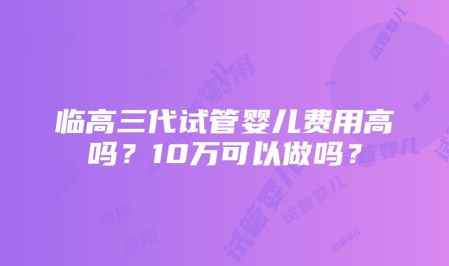 临高三代试管婴儿费用高吗？10万可以做吗？