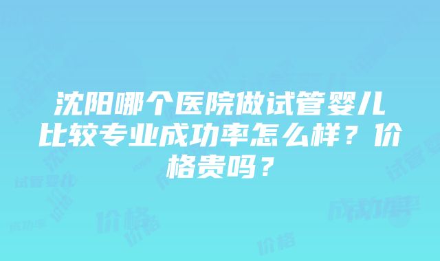 沈阳哪个医院做试管婴儿比较专业成功率怎么样？价格贵吗？