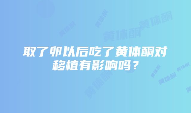 取了卵以后吃了黄体酮对移植有影响吗？