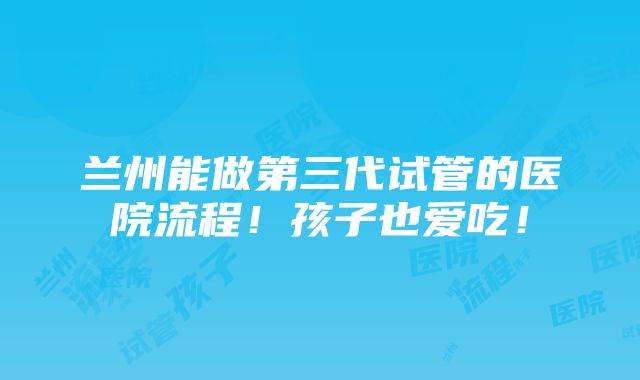 兰州能做第三代试管的医院流程！孩子也爱吃！