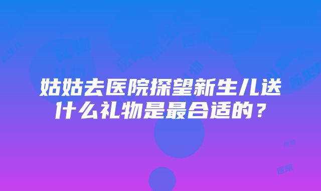 姑姑去医院探望新生儿送什么礼物是最合适的？