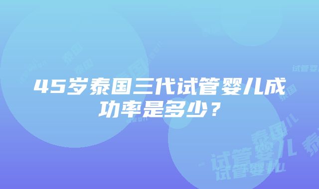 45岁泰国三代试管婴儿成功率是多少？