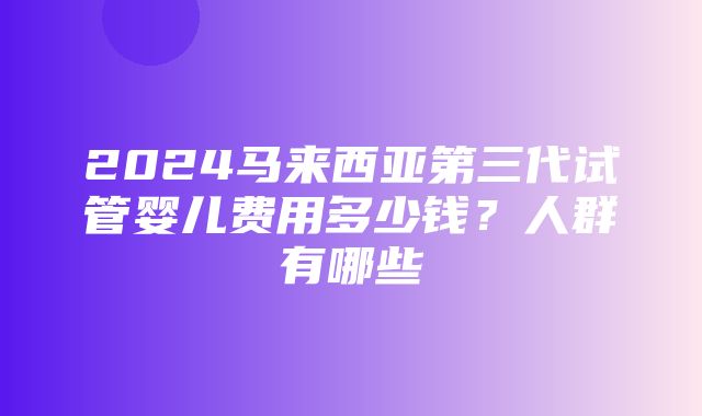 2024马来西亚第三代试管婴儿费用多少钱？人群有哪些