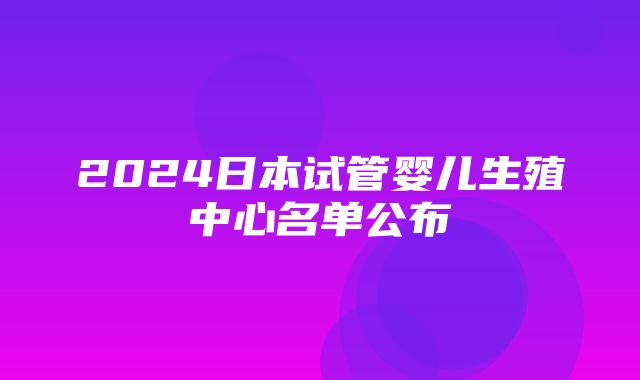 2024日本试管婴儿生殖中心名单公布