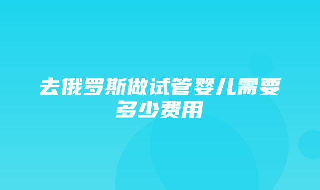 去俄罗斯做试管婴儿需要多少费用