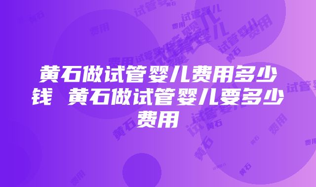 黄石做试管婴儿费用多少钱 黄石做试管婴儿要多少费用