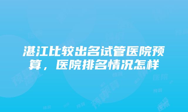 湛江比较出名试管医院预算，医院排名情况怎样