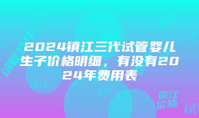 2024镇江三代试管婴儿生子价格明细，有没有2024年费用表