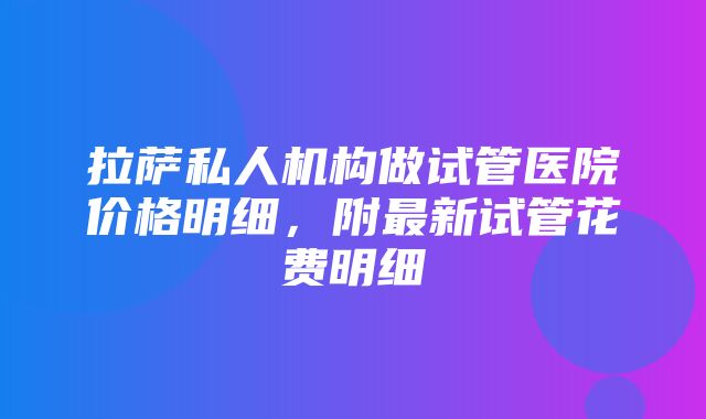 拉萨私人机构做试管医院价格明细，附最新试管花费明细