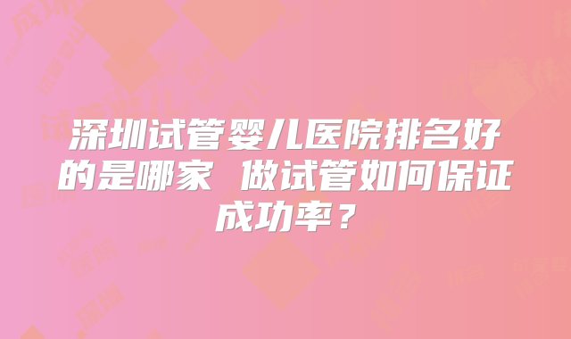 深圳试管婴儿医院排名好的是哪家 做试管如何保证成功率？