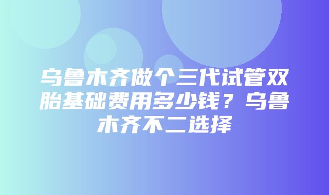 乌鲁木齐做个三代试管双胎基础费用多少钱？乌鲁木齐不二选择