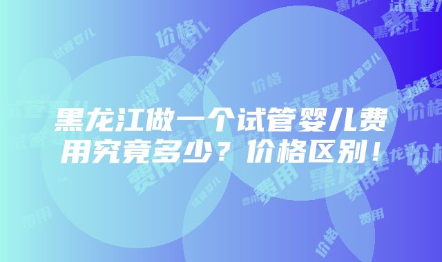 黑龙江做一个试管婴儿费用究竟多少？价格区别！