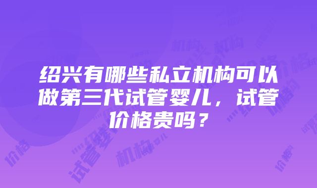 绍兴有哪些私立机构可以做第三代试管婴儿，试管价格贵吗？