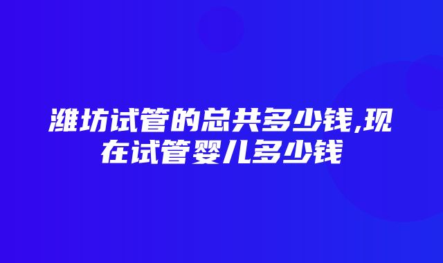 潍坊试管的总共多少钱,现在试管婴儿多少钱