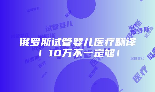 俄罗斯试管婴儿医疗翻译！10万不一定够！