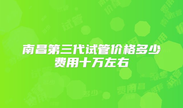 南昌第三代试管价格多少费用十万左右