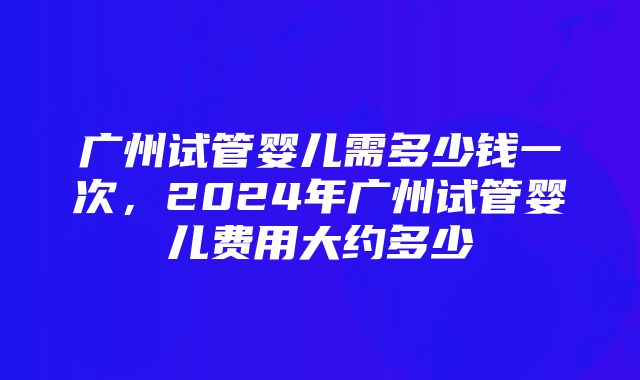 广州试管婴儿需多少钱一次，2024年广州试管婴儿费用大约多少