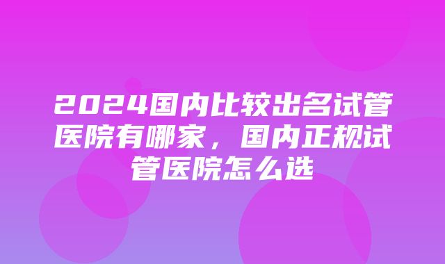 2024国内比较出名试管医院有哪家，国内正规试管医院怎么选