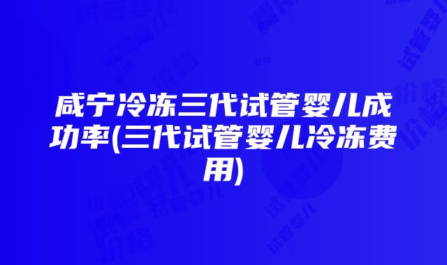 咸宁冷冻三代试管婴儿成功率(三代试管婴儿冷冻费用)