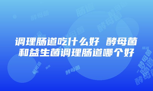 调理肠道吃什么好 酵母菌和益生菌调理肠道哪个好