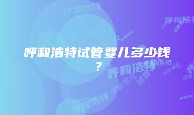 呼和浩特试管婴儿多少钱？