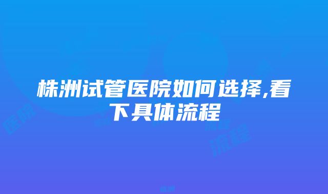 株洲试管医院如何选择,看下具体流程